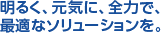 明るく、元気に、全力で、最適なソリューションを。